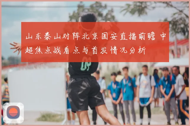 山东泰山对阵北京国安直播前瞻 中超焦点战看点与首发情况分析