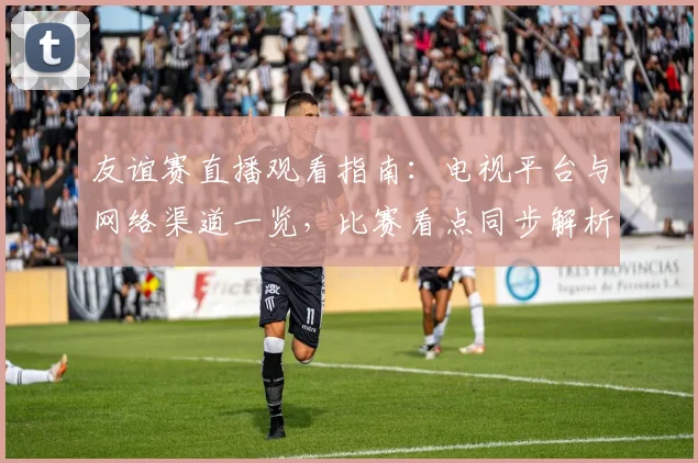 友谊赛直播观看指南：电视平台与网络渠道一览，比赛看点同步解析